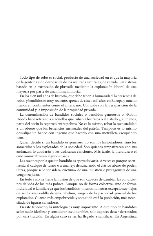 Todo tipo de robo es social, producto de una sociedad en ¢l que la mayoria dela gente ha sido desposeida de los recursos naturales, de su vida. Un sistema basado en Ia extraccion de plusvalia mediante la explotacion laboral de una ‘mayoria por parte de una infima minoria Enlos cien mil anos de historia, que debe tener la humanidad, l presencia de robos y bandidos es muy reciente, apenas de cinco mil atos en Europa y mucho ‘menos en continentes como ¢l americano. Coincide con la desaparicién de la comunidad y la imposicion de la propiedad privada. La denominacién de bandidos sociales o bandidos generosos o «Robin Hood» hace referencia a aquellos que roban a los ricos o al Estado y; al menos, parte del botin lo reparten entre pobres. No es o mismo, robar la mensualidad 2 un obrero que los beneficios mensuales del patrén. Tampoco es lo mismo desvalijar un banco con ingenio que hacerlo con una metrallta escupiendo tiros. Quien decide si un bandido es generoso no son los historiadores, sino los sometidos y los explotados de la sociedad. Son quienes simpatizardn con sus andanzas, o ayudarén y les dedicardn canciones. Mis tarde, la literatura o ¢l cine inmortalizaran algunos casos. Las razones porla que un bandido es apoyado varia. A veces es porque se en- frenta al cacique de turno 0 a una ley; denunciando el clsico abuso de poder. Otras, porque se le considera evictimas de una injusticia o protagonista de una venganza justa En todo caso, setieneIa lusién de que son capaces de cambiar las condicio- nes de vida de los mis pobres. Aunque no de forma colectiva, sino de forma individual o familiar; ya que los bandidos -menos honrosas excepciones- lejos de ser la avanzadilla de una rebelicn, surgen de la pasividad general de los explotados. Cuanto més empobrecida y sometida estd la poblacicn, més nece- sitada de figuras salvadoras. En este fenémeno, la mitologia es muy importante. A este tipo de bandidos Seles suele idealizar y considerar invulnerables, solo capaces de ser derrotados por una traicion. En algin caso se les ha llegado a santificar. En Argentina,